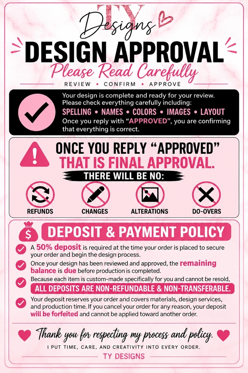 Design approval and deposit policy. Once you reply approved, that is final approval: no refunds, changes, alterations or do-overs. A 50 percent deposit is required when your order is placed, the balance is due before production is finished, and deposits are non-refundable and non-transferable.